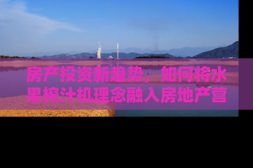 房产投资新趋势，如何将水果榨汁机理念融入房地产营销