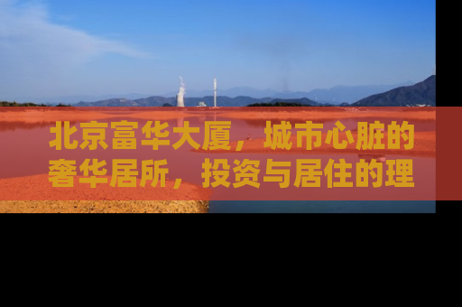 北京富华大厦，城市心脏的奢华居所，投资与居住的理想选择