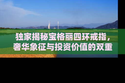 独家揭秘宝格丽四环戒指，奢华象征与投资价值的双重考量