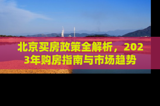 北京买房政策全解析，2023年购房指南与市场趋势