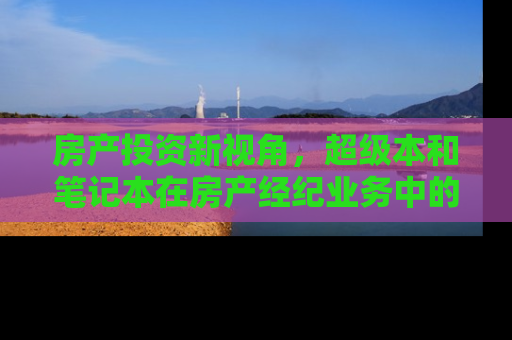 房产投资新视角，超级本和笔记本在房产经纪业务中的应用差异