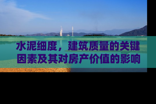 水泥细度，建筑质量的关键因素及其对房产价值的影响