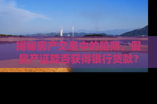 揭秘房产交易中的陷阱，假房产证能否获得银行贷款？