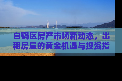 白鹤区房产市场新动态，出租房屋的黄金机遇与投资指南