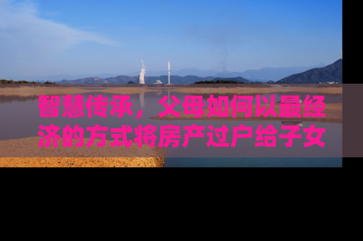 智慧传承，父母如何以最经济的方式将房产过户给子女