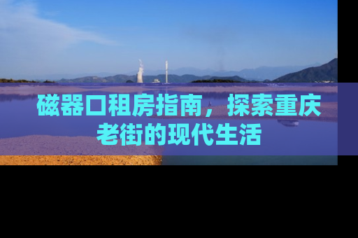磁器口租房指南，探索重庆老街的现代生活
