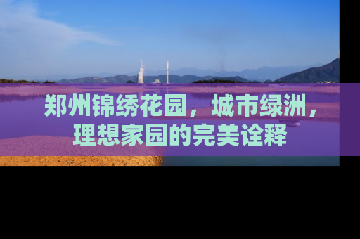 郑州锦绣花园，城市绿洲，理想家园的完美诠释