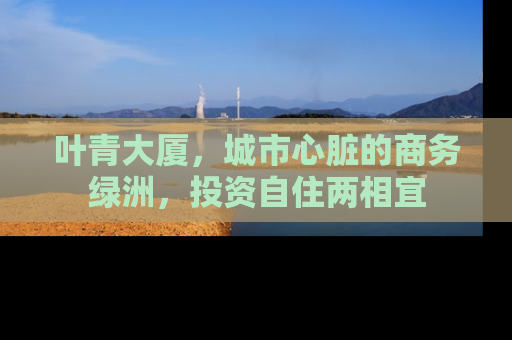 叶青大厦，城市心脏的商务绿洲，投资自住两相宜