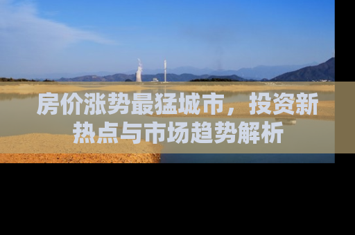 房价涨势最猛城市，投资新热点与市场趋势解析