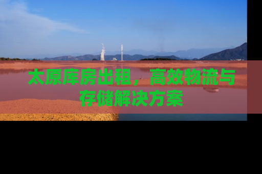 太原库房出租，高效物流与存储解决方案