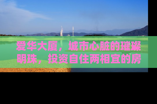 爱华大厦，城市心脏的璀璨明珠，投资自住两相宜的房产新宠
