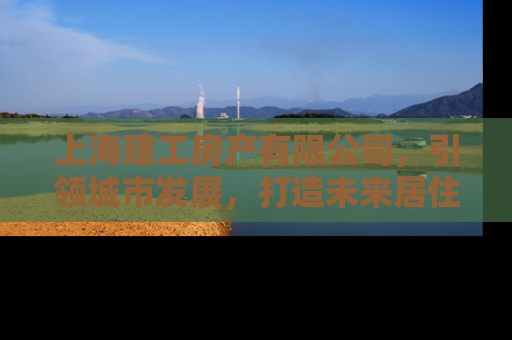 上海建工房产有限公司，引领城市发展，打造未来居住新标杆