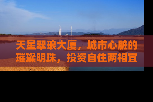 天星翠琅大厦，城市心脏的璀璨明珠，投资自住两相宜的房产新宠