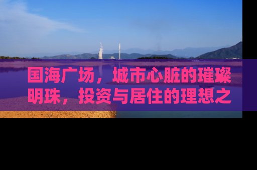 国海广场，城市心脏的璀璨明珠，投资与居住的理想之选