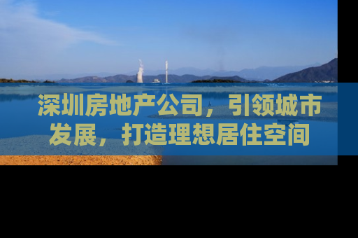 深圳房地产公司，引领城市发展，打造理想居住空间