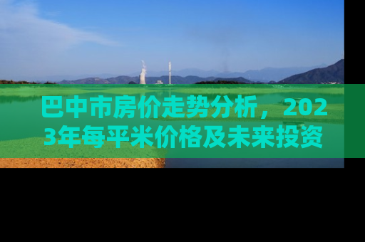 巴中市房价走势分析，2023年每平米价格及未来投资指南
