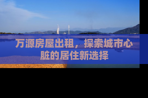 万源房屋出租，探索城市心脏的居住新选择