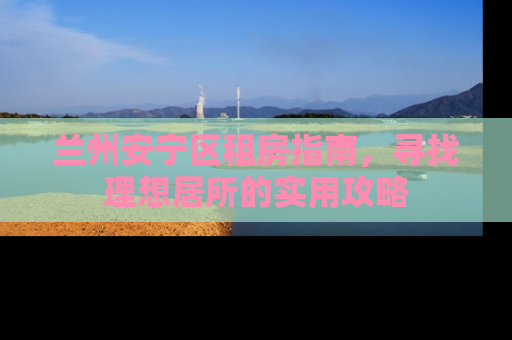 兰州安宁区租房指南，寻找理想居所的实用攻略