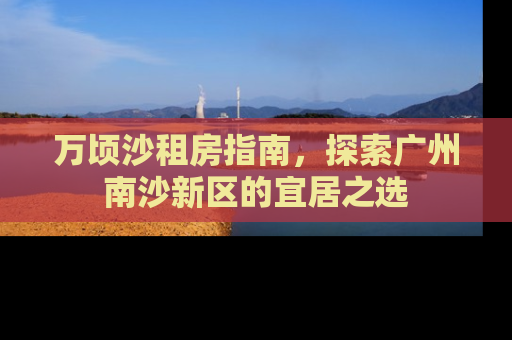万顷沙租房指南，探索广州南沙新区的宜居之选