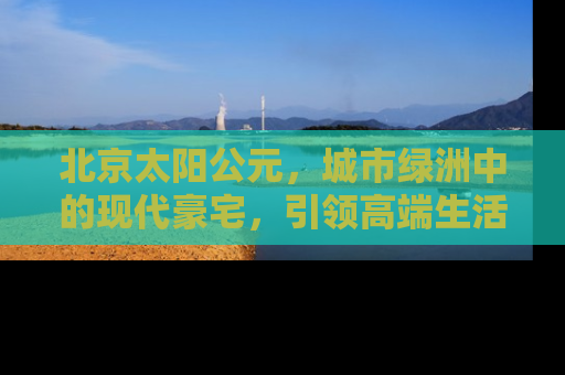 北京太阳公元，城市绿洲中的现代豪宅，引领高端生活方式