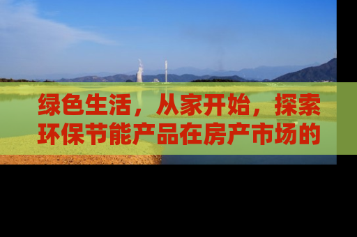 绿色生活，从家开始，探索环保节能产品在房产市场的应用与价值