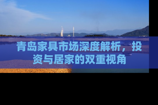 青岛家具市场深度解析，投资与居家的双重视角