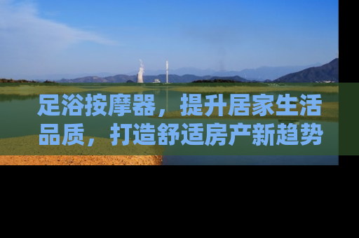 足浴按摩器，提升居家生活品质，打造舒适房产新趋势