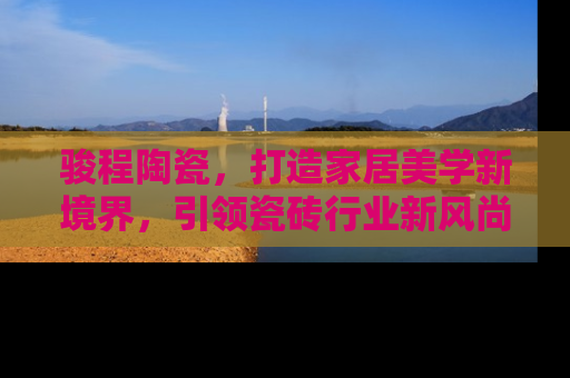 骏程陶瓷，打造家居美学新境界，引领瓷砖行业新风尚