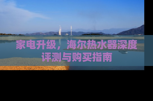 家电升级，海尔热水器深度评测与购买指南