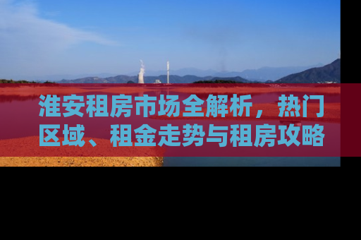 淮安租房市场全解析，热门区域、租金走势与租房攻略