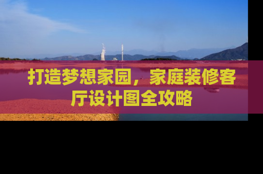 打造梦想家园，家庭装修客厅设计图全攻略