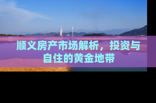 顺义房产市场解析，投资与自住的黄金地带