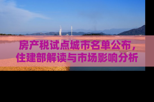 房产税试点城市名单公布，住建部解读与市场影响分析