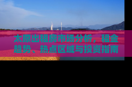 太原出租房市场分析，租金趋势、热点区域与投资指南
