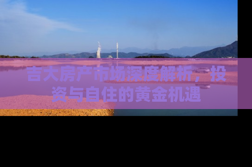 吉大房产市场深度解析，投资与自住的黄金机遇