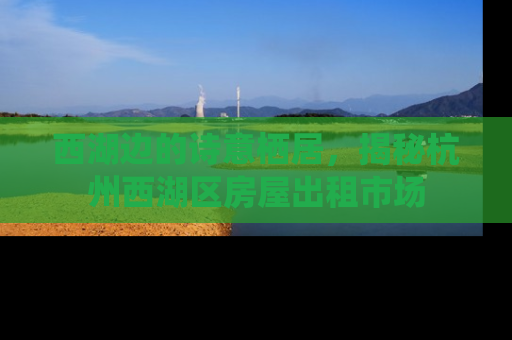 西湖边的诗意栖居，揭秘杭州西湖区房屋出租市场
