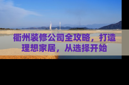 衢州装修公司全攻略，打造理想家居，从选择开始