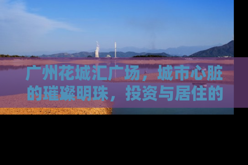 广州花城汇广场，城市心脏的璀璨明珠，投资与居住的理想选择