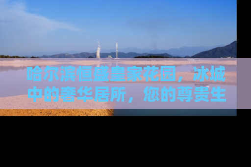 哈尔滨恒盛皇家花园，冰城中的奢华居所，您的尊贵生活新选择