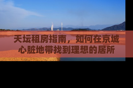 天坛租房指南，如何在京城心脏地带找到理想的居所