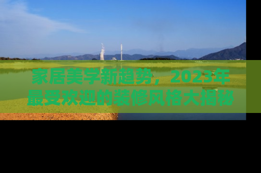 家居美学新趋势，2023年最受欢迎的装修风格大揭秘