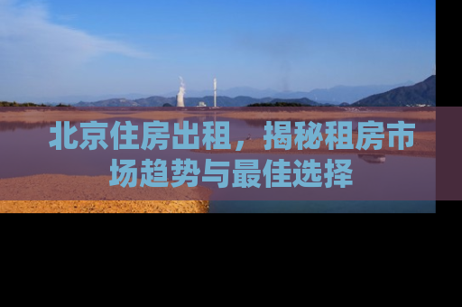 北京住房出租，揭秘租房市场趋势与最佳选择