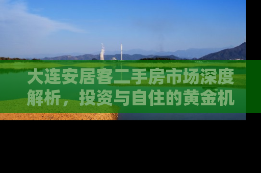 大连安居客二手房市场深度解析，投资与自住的黄金机遇