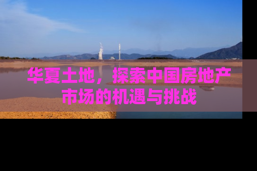 华夏土地，探索中国房地产市场的机遇与挑战
