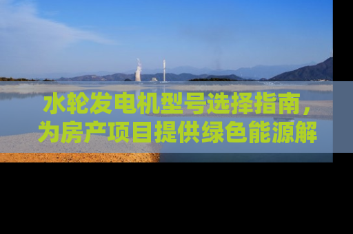 水轮发电机型号选择指南，为房产项目提供绿色能源解决方案