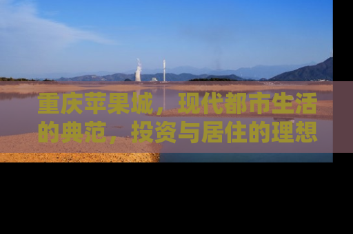 重庆苹果城，现代都市生活的典范，投资与居住的理想选择