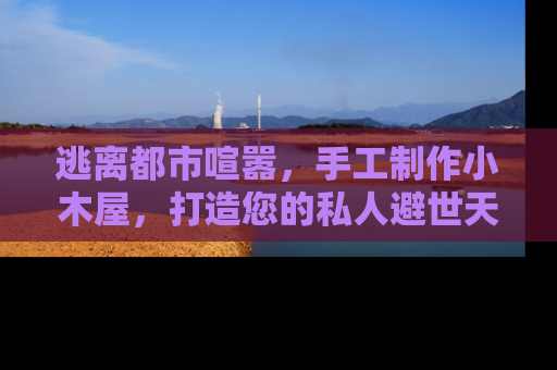 逃离都市喧嚣，手工制作小木屋，打造您的私人避世天堂