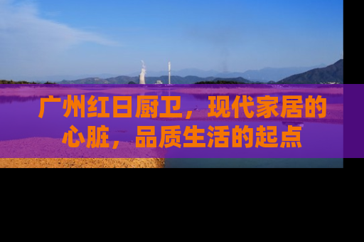 广州红日厨卫，现代家居的心脏，品质生活的起点