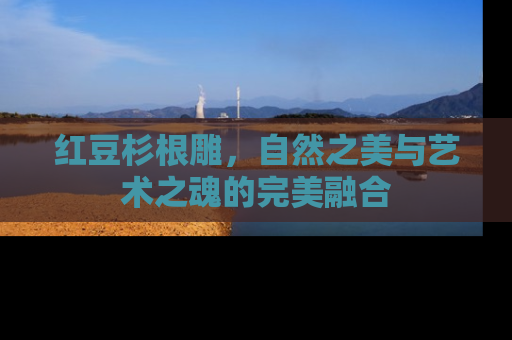 红豆杉根雕，自然之美与艺术之魂的完美融合