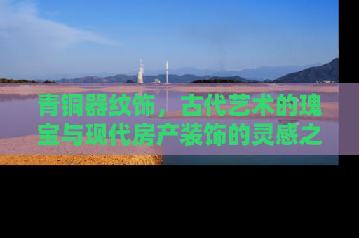 青铜器纹饰，古代艺术的瑰宝与现代房产装饰的灵感之源